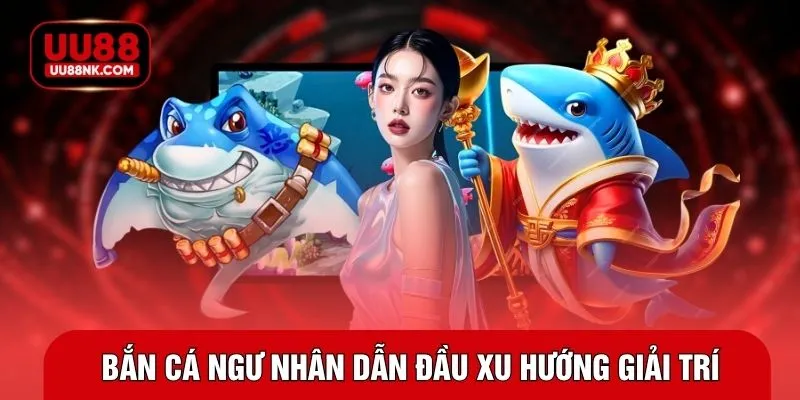Bắn cá ngư nhân dẫn đầu xu hướng giải trí